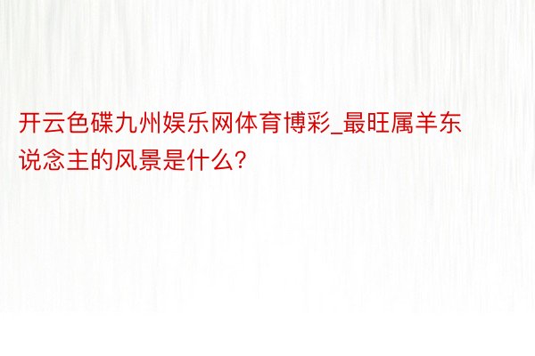 开云色碟九州娱乐网体育博彩_最旺属羊东说念主的风景是什么？