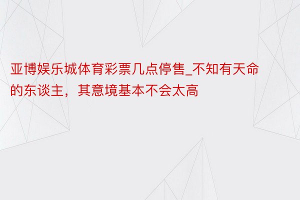 亚博娱乐城体育彩票几点停售_不知有天命的东谈主，其意境基本不会太高