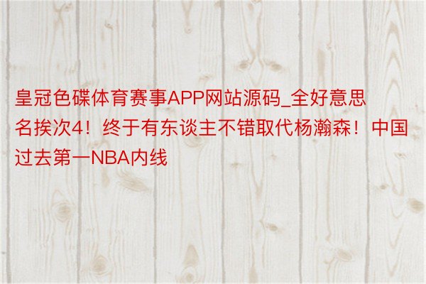 皇冠色碟体育赛事APP网站源码_全好意思名挨次4！终于有东谈主不错取代杨瀚森！中国过去第一NBA内线