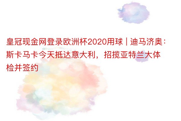 皇冠现金网登录欧洲杯2020用球 | 迪马济奥：斯卡马卡今天抵达意大利，招揽亚特兰大体检并签约