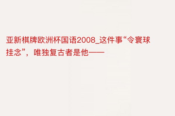 亚新棋牌欧洲杯国语2008_这件事“令寰球挂念”，唯独复古者是他——