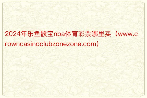 2024年乐鱼骰宝nba体育彩票哪里买（www.crowncasinoclubzonezone.com）