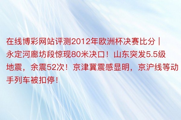 在线博彩网站评测2012年欧洲杯决赛比分 | 永定河廊坊段惊现80米决口！山东突发5.5级地震，余震52次！京津冀震感显明，京沪线等动手列车被扣停！