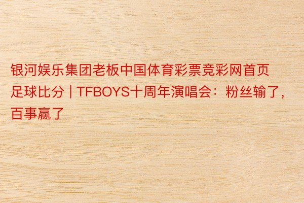 银河娱乐集团老板中国体育彩票竞彩网首页足球比分 | TFBOYS十周年演唱会：粉丝输了，百事赢了