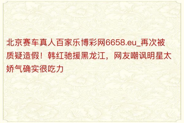 北京赛车真人百家乐博彩网6658.eu_再次被质疑造假！韩红驰援黑龙江，网友嘲讽明星太娇气确实很吃力