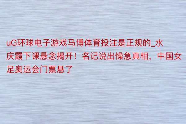 uG环球电子游戏马博体育投注是正规的_水庆霞下课悬念揭开！名记说出懆急真相，中国女足奥运会门票悬了