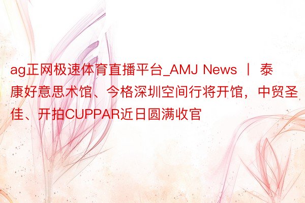 ag正网极速体育直播平台_AMJ News 丨 泰康好意思术馆、今格深圳空间行将开馆，中贸圣佳、开拍CUPPAR近日圆满收官