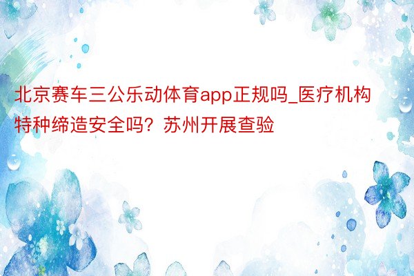 北京赛车三公乐动体育app正规吗_医疗机构特种缔造安全吗？苏州开展查验