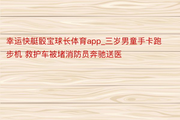 幸运快艇骰宝球长体育app_三岁男童手卡跑步机 救护车被堵消防员奔驰送医