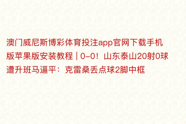 澳门威尼斯博彩体育投注app官网下载手机版苹果版安装教程 | 0-0！山东泰山20射0球遭升班马逼平：克雷桑丢点球2脚中框