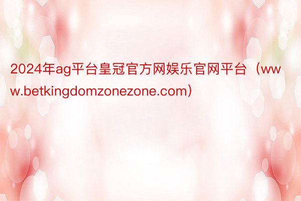 2024年ag平台皇冠官方网娱乐官网平台（www.betkingdomzonezone.com）