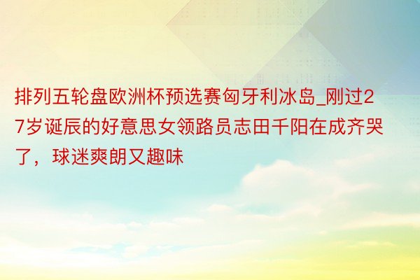 排列五轮盘欧洲杯预选赛匈牙利冰岛_刚过27岁诞辰的好意思女领路员志田千阳在成齐哭了，球迷爽朗又趣味