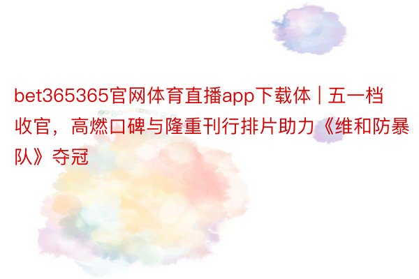 bet365365官网体育直播app下载体 | 五一档收官，高燃口碑与隆重刊行排片助力《维和防暴队》夺冠