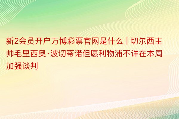 新2会员开户万博彩票官网是什么 | 切尔西主帅毛里西奥·波切蒂诺但愿利物浦不详在本周加强谈判