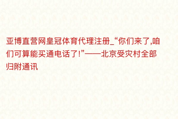 亚博直营网皇冠体育代理注册_“你们来了,咱们可算能买通电话了!”——北京受灾村全部归附通讯