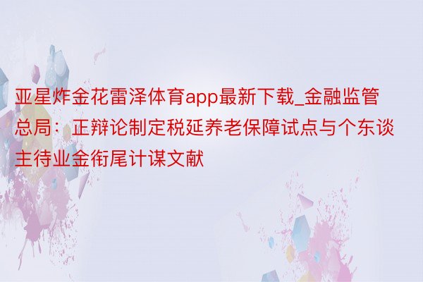 亚星炸金花雷泽体育app最新下载_金融监管总局：正辩论制定税延养老保障试点与个东谈主待业金衔尾计谋文献