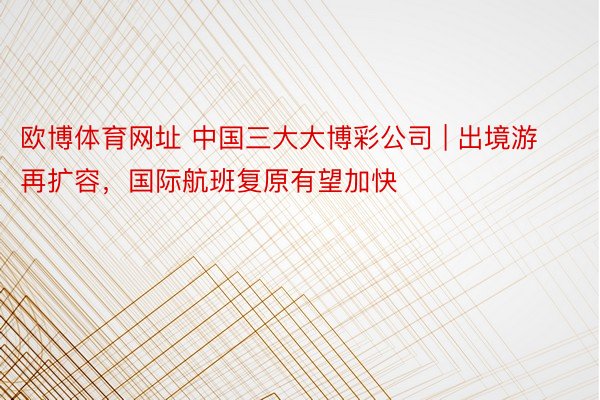 欧博体育网址 中国三大大博彩公司 | 出境游再扩容，国际航班复原有望加快