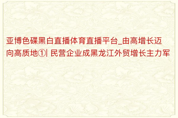 亚博色碟黑白直播体育直播平台_由高增长迈向高质地①| 民营企业成黑龙江外贸增长主力军