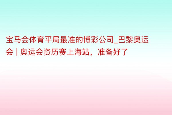 宝马会体育平局最准的博彩公司_巴黎奥运会 | 奥运会资历赛上海站，准备好了