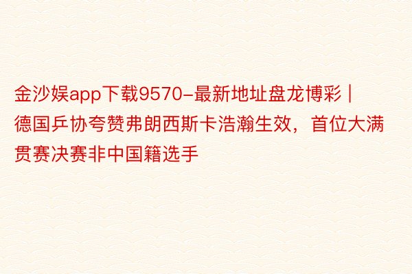 金沙娱app下载9570-最新地址盘龙博彩 | 德国乒协夸赞弗朗西斯卡浩瀚生效，首位大满贯赛决赛非中国籍选手