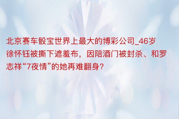 北京赛车骰宝世界上最大的博彩公司_46岁徐怀钰被撕下遮羞布，因陪酒门被封杀、和罗志祥“7夜情”的她再难翻身？