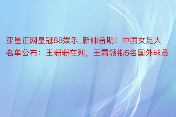 亚星正网皇冠88娱乐_新帅首期！中国女足大名单公布：王珊珊在列，王霜领衔5名国外球员