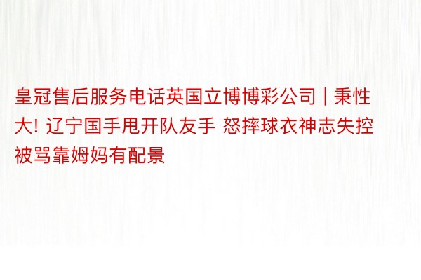 皇冠售后服务电话英国立博博彩公司 | 秉性大! 辽宁国手甩开队友手 怒摔球衣神志失控 被骂靠姆妈有配景