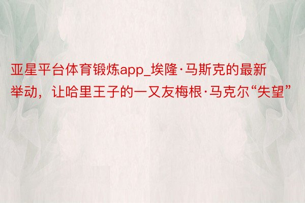 亚星平台体育锻炼app_埃隆·马斯克的最新举动，让哈里王子的一又友梅根·马克尔“失望”