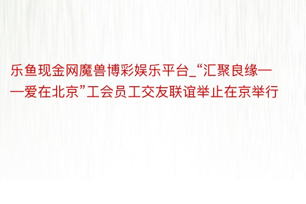 乐鱼现金网魔兽博彩娱乐平台_“汇聚良缘——爱在北京”工会员工交友联谊举止在京举行