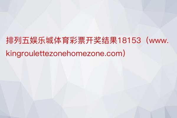 排列五娱乐城体育彩票开奖结果18153（www.kingroulettezonehomezone.com）