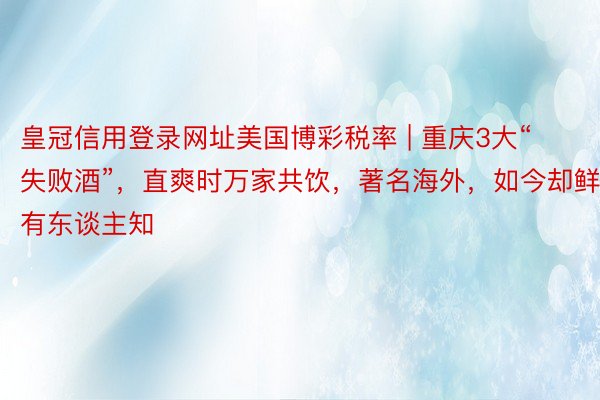 皇冠信用登录网址美国博彩税率 | 重庆3大“失败酒”，直爽时万家共饮，著名海外，如今却鲜有东谈主知