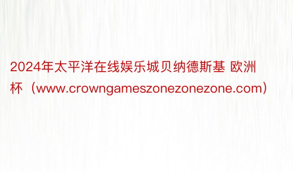 2024年太平洋在线娱乐城贝纳德斯基 欧洲杯（www.crowngameszonezonezone.com）