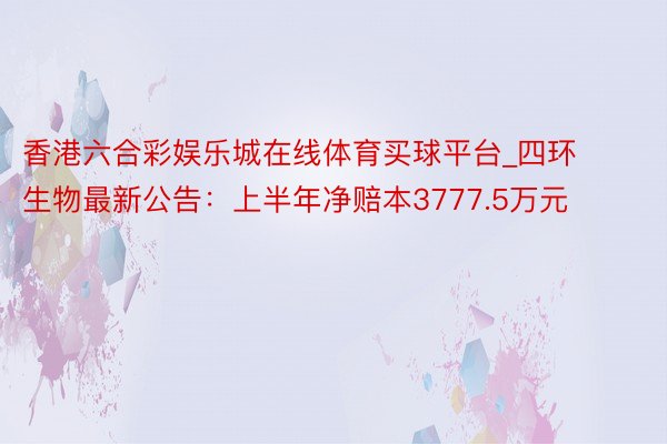 香港六合彩娱乐城在线体育买球平台_四环生物最新公告：上半年净赔本3777.5万元