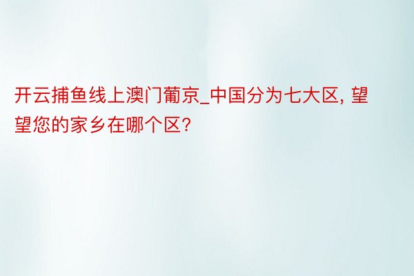 开云捕鱼线上澳门葡京_中国分为七大区， 望望您的家乡在哪个区?