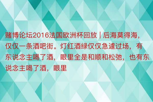 赌博论坛2016法国欧洲杯回放 | 后海莫得海，仅仅一条酒吧街。灯红酒绿仅仅急遽过场，有东说念主喝了酒，眼里全是和顺和松弛，也有东说念主喝了酒，眼里