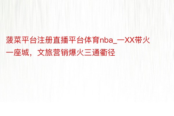 菠菜平台注册直播平台体育nba_一XX带火一座城，文旅营销爆火三通衢径