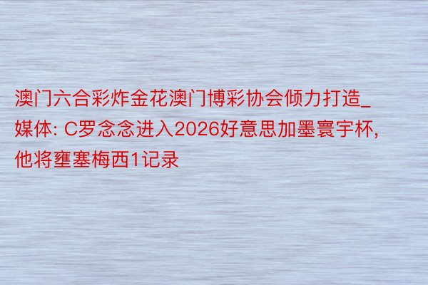 澳门六合彩炸金花澳门博彩协会倾力打造_媒体: C罗念念进入2026好意思加墨寰宇杯, 他将壅塞梅西1记录