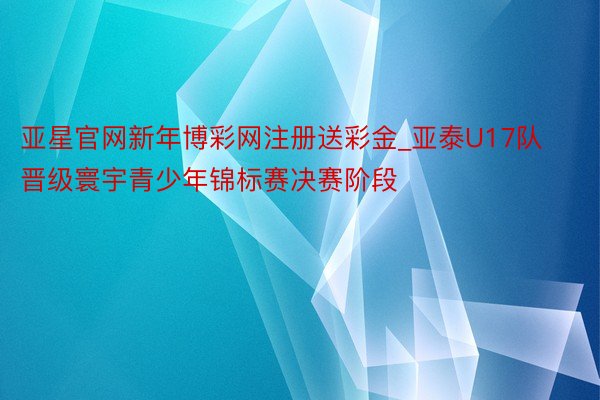 亚星官网新年博彩网注册送彩金_亚泰U17队晋级寰宇青少年锦标赛决赛阶段