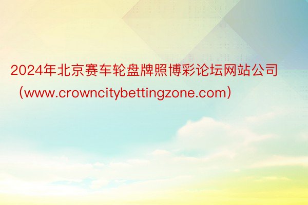 2024年北京赛车轮盘牌照博彩论坛网站公司（www.crowncitybettingzone.com）