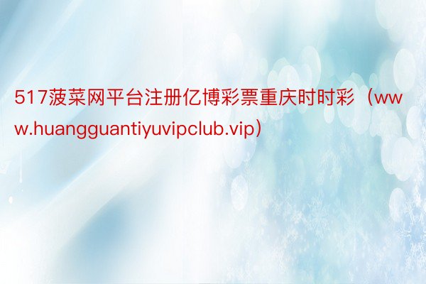 517菠菜网平台注册亿博彩票重庆时时彩（www.huangguantiyuvipclub.vip）