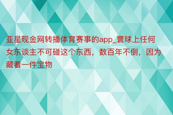 亚星现金网转播体育赛事的app_寰球上任何女东谈主不可碰这个东西，数百年不倒，因为藏着一件宝物