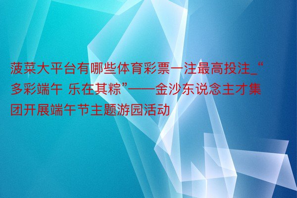 菠菜大平台有哪些体育彩票一注最高投注_“多彩端午 乐在其粽”——金沙东说念主才集团开展端午节主题游园活动