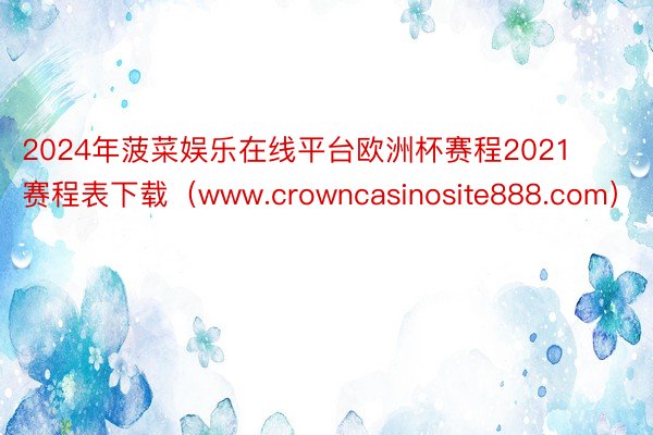 2024年菠菜娱乐在线平台欧洲杯赛程2021赛程表下载（www.crowncasinosite888.com）