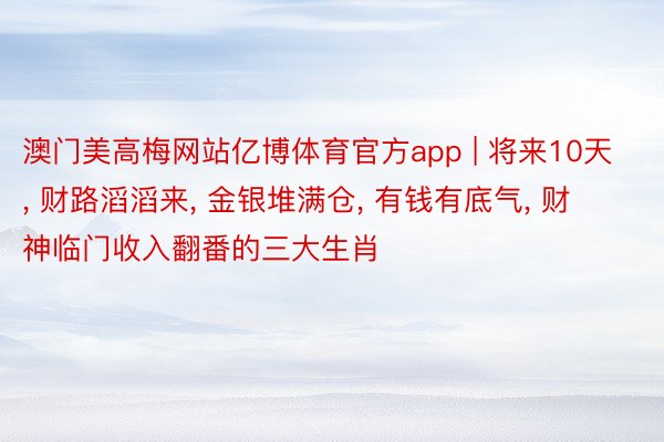 澳门美高梅网站亿博体育官方app | 将来10天, 财路滔滔来, 金银堆满仓, 有钱有底气, 财神临门收入翻番的三大生肖