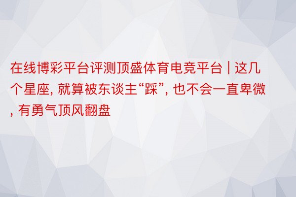 在线博彩平台评测顶盛体育电竞平台 | 这几个星座, 就算被东谈主“踩”, 也不会一直卑微, 有勇气顶风翻盘