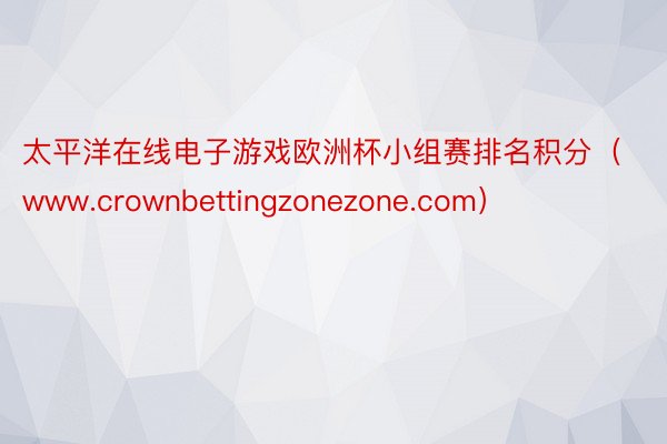 太平洋在线电子游戏欧洲杯小组赛排名积分（www.crownbettingzonezone.com）