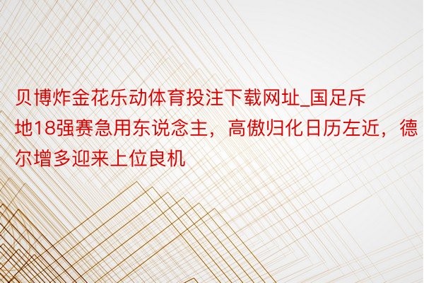 贝博炸金花乐动体育投注下载网址_国足斥地18强赛急用东说念主，高傲归化日历左近，德尔增多迎来上位良机