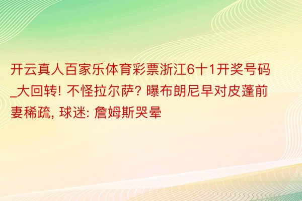 开云真人百家乐体育彩票浙江6十1开奖号码_大回转! 不怪拉尔萨? 曝布朗尼早对皮蓬前妻稀疏, 球迷: 詹姆斯哭晕