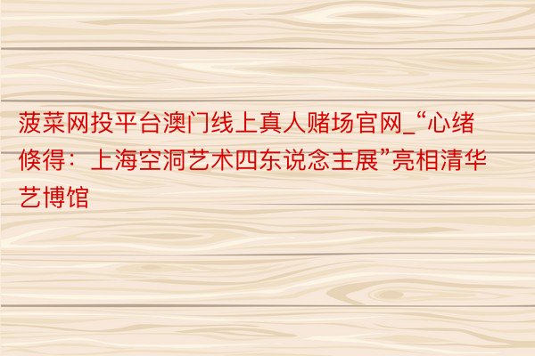 菠菜网投平台澳门线上真人赌场官网_“心绪倏得：上海空洞艺术四东说念主展”亮相清华艺博馆