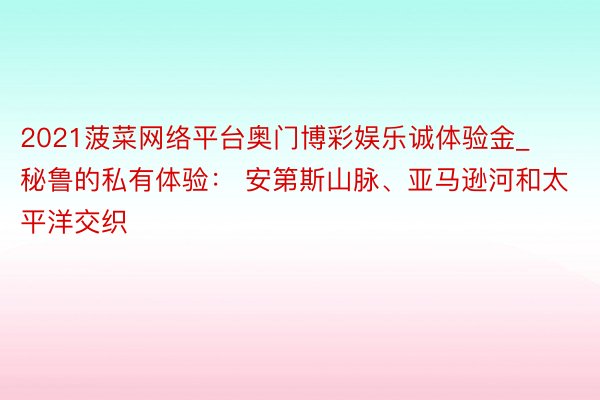 2021菠菜网络平台奥门博彩娱乐诚体验金_秘鲁的私有体验： 安第斯山脉、亚马逊河和太平洋交织